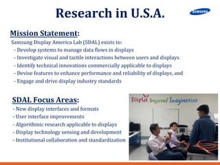 Research 
in 
U.S.A. 
Mission 
Statement: 
Samsung 
Display 
America 
Lab 
(SDAL) 
exists 
to: 
-­‐ 
Develop 
systems 
to 
manage 
data 
Llows 
in 
displays 
-­‐ 
Investigate 
visual 
and 
tactile 
interactions 
between 
users 
and 
displays 
-­‐ 
Identify 
technical 
innovations 
commercially 
applicable 
to 
displays 
-­‐ 
Devise 
features 
to 
enhance 
performance 
and 
reliability 
of 
displays, 
and 
-­‐ 
Engage 
and 
drive 
display 
industry 
standards 
SDAL 
Focus 
Areas: 
-­‐ 
New 
display 
interfaces 
and 
formats 
-­‐ 
User 
interface 
improvements 
-­‐ 
Algorithmic 
research 
applicable 
to 
displays 
-­‐ 
Display 
technology 
sensing 
and 
development 
-­‐ 
Institutional 
collaboration 
and 
standardization 
 