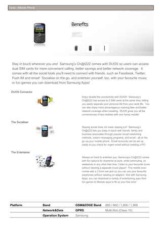 Taxto - Mobile Phone




  Stay in touch wherever you are! Samsung’s Ch@t222 comes with DUOS so users can access
  dual SIM cards for more convenient calling, better savings and better network coverage. It
  comes with all the social tools you’ll need to connect with friends, such as Facebook, Twitter,
  Push IM and email! Socialise on the go, and entertain yourself, too, with your favourite music
  or fun games you can download from Samsung Apps!

 DUOS Connector
                                                  Enjoy double the connectivity with DUOS! Samsung’s
                                                  Ch@t222 has access to 2 SIM cards at the same time, letting
                                                  you easily separate your personal life from your work life. You
                                                  can also enjoy more advantageous roaming fees and better
                                                  network coverage when traveling. DUOS gives you all the
                                                  conveniences of two mobiles with one handy mobile!


 The Socialiser
                                                  Staying social does not mean staying put! Samsung’s
                                                  Ch@t222 lets you keep in touch with friends, family and
                                                  business associates through popular social networking
                                                  methods, instant messaging programs, and email - all on the
                                                  go via your mobile phone. Email accounts can be set up
                                                  easily so you check for urgent email without needing a PC!


 The Entertainer
                                                  Always on hand to entertain you, Samsung’s Ch@t222 comes
                                                  with fun options for downtime at work, while commuting, on
                                                  weekends or any other free time. Listen to your favourite tunes
                                                  without needing a separate music player! This mobile even
                                                  comes with a 3.5mm ear jack so you can use your favourite
                                                  earphones without needing an adaptor! And with Samsung
                                                  Apps, you can download a variety of entertaining apps from
                                                  fun games to lifestyle apps to fill up your free time!




Platform               Band                   GSM&EDGE Band            850 / 900 / 1,800 / 1,900
                       Network&Data           GPRS                     Multi-Slot (Class 10)
                       Operation System       Samsung
 