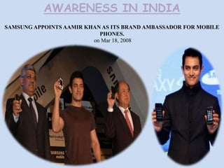 AWARENESS IN INDIA
SAMSUNG APPOINTS AAMIR KHAN AS ITS BRAND AMBASSADOR FOR MOBILE
PHONES.
on Mar 18, 2008

 