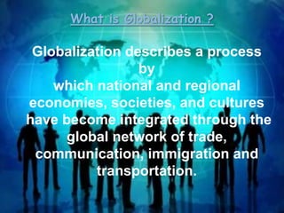 What is Globalization ?

Globalization describes a process
by
which national and regional
economies, societies, and cultures
have become integrated through the
global network of trade,
communication, immigration and
transportation.

 