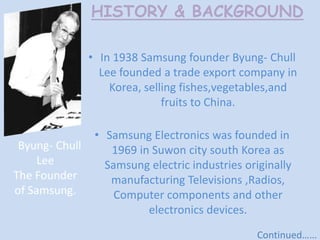HISTORY & BACKGROUND
• In 1938 Samsung founder Byung- Chull
Lee founded a trade export company in
Korea, selling fishes,vegetables,and
fruits to China.
Byung- Chull
Lee
The Founder
of Samsung.

• Samsung Electronics was founded in
1969 in Suwon city south Korea as
Samsung electric industries originally
manufacturing Televisions ,Radios,
Computer components and other
electronics devices.
Continued……

 