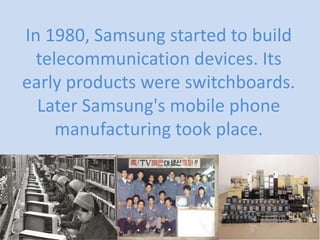 In 1980, Samsung started to build
telecommunication devices. Its
early products were switchboards.
Later Samsung's mobile phone
manufacturing took place.

 