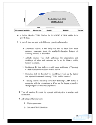  In Indian Mobile CDMA Market the SAMSUNG CDMA mobile is in
growth stage.
 In growth stage we need to do following type of market studies.
 Awareness studies: In this study we need to know how much
customer awareness about the availability/lucrative features of
Samsung handsets in the market.
 Attitude studies: This study elaborates the expectations and
thinking’s of seller and consumer as far as the CDMA mobile
handset is concern.
 Positioning: By this study we would know positioning of Samsung
CDMA mobile handsets in the mobile market.
 Promotion test: By this study we would know what are the factors
that improve the sales of Samsung CDMA mobile handsets?
 Tracking studies: This study shows how Samsung CDMA mobile is
competing with the competitors is. What are the factors we need to
change/improve to beat the competitors?
 Type of meeting: It would be personal visit/interview to retailers and
distributors.
 Advantage of Personal visit:
 High response rate.
 Can ask difficult Questions.
15
 