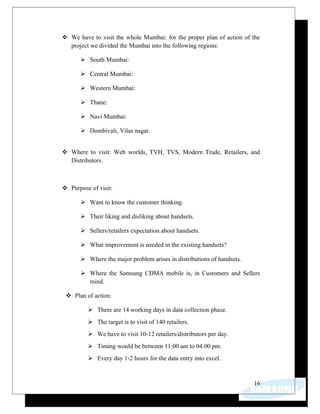  We have to visit the whole Mumbai: for the proper plan of action of the
project we divided the Mumbai into the following regions:
 South Mumbai:
 Central Mumbai:
 Western Mumbai:
 Thane:
 Navi Mumbai:
 Dombivali, Vilas nagar.
 Where to visit: Web worlds, TVH, TVS, Modern Trade, Retailers, and
Distributors.
 Purpose of visit:
 Want to know the customer thinking.
 Their liking and disliking about handsets.
 Sellers/retailers expectation about handsets.
 What improvement is needed in the existing handsets?
 Where the major problem arises in distributions of handsets.
 Where the Samsung CDMA mobile is, in Customers and Sellers
mind.
 Plan of action:
 There are 14 working days in data collection phase.
 The target is to visit of 140 retailers.
 We have to visit 10-12 retailers/distributors per day.
 Timing would be between 11:00 am to 04:00 pm.
 Every day 1-2 hours for the data entry into excel.
16
 