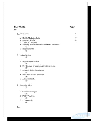 CONTENTS Page
no.
1. Introduction 6
A. Mobile Market in India 7
B. Company Profile 8
C. Vision of company 9
D. Samsung in mobile business and CDMA business
10
E. Product profile
11
2. Project Design
13
A. Problem identification
14
B. Development of an approach to the problem
15
C. Research design formulation
17
D. Field work or data collection
18
E. Analysis of data.
19
3. Marketing View
35
A. Competitor analysis
36
B. SWOT Analysis
40
C. 5 Force model
41
4.
3
 