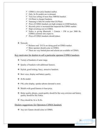  CDMA is low price handset market.
 Only 1k-2k models are in demand.
 Very less selling of more than 3000 Rs handset.
 LG/Haier is cheaper handsets.
 Samsung is little bit costlier than LG/Haier.
 Price of CDMA handsets are high compare to GSM handsets.
 Recently price is increased that impacted the CDMA market.
 High switching cost in CDMA.
 Nokia is giving Bluetooth + Camera + FM in just 3000 Rs.
CDMA customer also expect it.
 Price of CDMA handsets should reduce.
 Network:
 Reliance and TATA are doing good in CDMA market.
 More operator should come in CDMA.
 There are very limited plan and scheme are available in CDMA.
Key motivator for dealers to sell a particular operator CDMA handsets
 Variety of handsets of same range.
 Quality of handsets with additional features.
 Stylish, good looking, fancy, attractive handsets.
 Best voice, display and battery quality.
 2k Rs model.
 FM, color display, speaker phones demand is most.
 Models with good features in least price.
 Better quality phones, sound quality should be like sony erriction and battery
quality should be like Nokia.
 Price should be 1k to 2k Rs.
Dealers suggestions for Operators CDMA handsets
 Any new feature should come in CDMA.
35
 