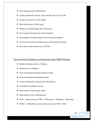  Price should less then GSM phones.
 Camera, Bluetooth, memory, music should come in 3k-3.5k Rs.
 Camera also comes in 2k Rs mobile.
 Data cable comes in 2k Rs range.
 Display size should bigger than existing size.
 New functions should come in basic handsets.
 Good quality of software should come in operator handsets.
 At least some memory should also give to the operator handsets
 Only basic model should come in 700 Rs.
Key motivator for dealers to sell particular open CDMA handsets
 Quality of display and size of display.
 Software uses in handsets.
 Sleek, thin and good looking attractive model.
 Good sound, battery and display quality.
 At least 2 Mega pixel camera and 1 GB memory.
 It should be extendable memory.
 Music phones with 5k range model.
 Slide mobile is also in high demand.
 5k Rs = camera (at least 2 MP) + 1GB memory + Bluetooth + slide shape.
 CDMA + GSM phones customer likes more than GSM + GSM.
36
 