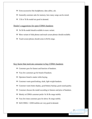  Extra accessories like headphones, data cables, cds.
 Generally customer asks for memory, how many songs can be stored.
 3.5k to 7k Rs model are good in demand.
Dealer’s suggestions for open CDMA handsets
 3k-5k Rs model should available in more variant.
 More variant of slide phones and touch screen phones should available.
 Touch screen phones should come in 8k Rs range.
Key factor that motivate consumer to buy CDMA handsets
 Customer goes for feature and function of handsets.
 Very few customers go for brand of handsets.
 Operators brand is matter while buying.
 Customer wants good looking, sleek, light weight handsets.
 Customer wants better display, good battery backup, good sound quality.
 Customer chooses the model according to features and price of handsets.
 Mainly in CDMA customer prefer 1k-3k Rs range mobile.
 Very few times customer goes for above 3k range mobile.
 Still CDMA + GSM mobiles are very good in demand.
37
 