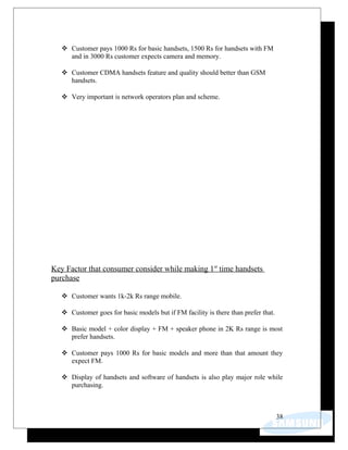  Customer pays 1000 Rs for basic handsets, 1500 Rs for handsets with FM
and in 3000 Rs customer expects camera and memory.
 Customer CDMA handsets feature and quality should better than GSM
handsets.
 Very important is network operators plan and scheme.
Key Factor that consumer consider while making 1st
time handsets
purchase
 Customer wants 1k-2k Rs range mobile.
 Customer goes for basic models but if FM facility is there than prefer that.
 Basic model + color display + FM + speaker phone in 2K Rs range is most
prefer handsets.
 Customer pays 1000 Rs for basic models and more than that amount they
expect FM.
 Display of handsets and software of handsets is also play major role while
purchasing.
38
 