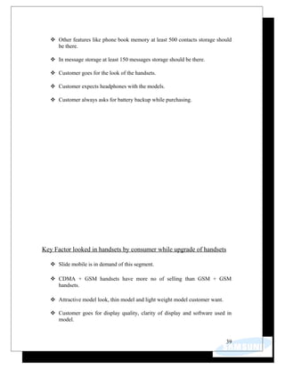  Other features like phone book memory at least 500 contacts storage should
be there.
 In message storage at least 150 messages storage should be there.
 Customer goes for the look of the handsets.
 Customer expects headphones with the models.
 Customer always asks for battery backup while purchasing.
Key Factor looked in handsets by consumer while upgrade of handsets
 Slide mobile is in demand of this segment.
 CDMA + GSM handsets have more no of selling than GSM + GSM
handsets.
 Attractive model look, thin model and light weight model customer want.
 Customer goes for display quality, clarity of display and software used in
model.
39
 