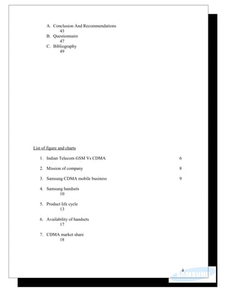 A. Conclusion And Recommendations
43
B. Questionnaire
47
C. Bibliography
49
List of figure and charts
1. Indian Telecom GSM Vs CDMA 6
2. Mission of company 8
3. Samsung CDMA mobile business 9
4. Samsung handsets
10
5. Product life cycle
13
6. Availability of handsets
17
7. CDMA market share
18
4
 