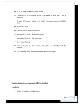  4k-8k Rs range model are good in market.
 Camera clarity in megapixels, at least 2 MP should be there but 3.2 MP is
preferred.
 At least 1GB memory should be in model, extendable memory should be
there.
 Bluetooth is must.
 Recorder should be present in model.
 Internet/ GPRS facility should be in model.
 Multimedia phones are also in demand.
 Good battery backup.
 Extra accessories like head phones, data cables CDs should provide by
company.
 Free ringtones, songs and software should provide by dealers.
Dealers Suggestions to promote CDMA handsets
Handsets:
 Quality of handsets should available.
40
 