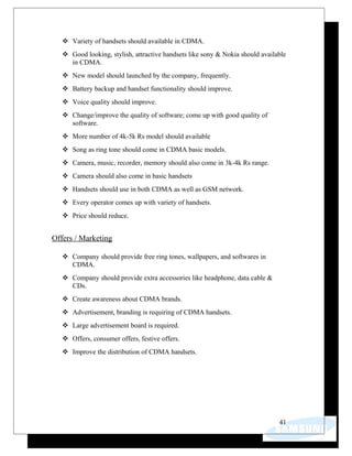  Variety of handsets should available in CDMA.
 Good looking, stylish, attractive handsets like sony & Nokia should available
in CDMA.
 New model should launched by the company, frequently.
 Battery backup and handset functionality should improve.
 Voice quality should improve.
 Change/improve the quality of software; come up with good quality of
software.
 More number of 4k-5k Rs model should available
 Song as ring tone should come in CDMA basic models.
 Camera, music, recorder, memory should also come in 3k-4k Rs range.
 Camera should also come in basic handsets
 Handsets should use in both CDMA as well as GSM network.
 Every operator comes up with variety of handsets.
 Price should reduce.
Offers / Marketing
 Company should provide free ring tones, wallpapers, and softwares in
CDMA.
 Company should provide extra accessories like headphone, data cable &
CDs.
 Create awareness about CDMA brands.
 Advertisement, branding is requiring of CDMA handsets.
 Large advertisement board is required.
 Offers, consumer offers, festive offers.
 Improve the distribution of CDMA handsets.
41
 