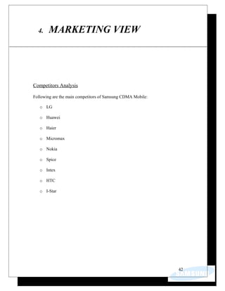 4. MARKETING VIEW
Competitors Analysis
Following are the main competitors of Samsung CDMA Mobile:
o LG
o Huawei
o Haier
o Micromax
o Nokia
o Spice
o Intex
o HTC
o I-Star
42
 