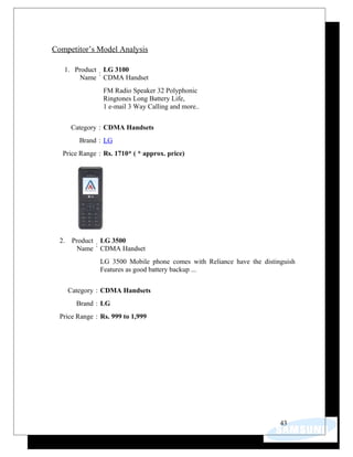 Competitor’s Model Analysis
1. Product
Name
:
LG 3100
CDMA Handset
FM Radio Speaker 32 Polyphonic
Ringtones Long Battery Life,
1 e-mail 3 Way Calling and more..
Category : CDMA Handsets
Brand : LG
Price Range : Rs. 1710* ( * approx. price)
2. Product
Name
:
LG 3500
CDMA Handset
LG 3500 Mobile phone comes with Reliance have the distinguish
Features as good battery backup ...
Category : CDMA Handsets
Brand : LG
Price Range : Rs. 999 to 1,999
43
 
