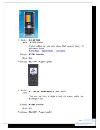 3. Product
Name
:
LG RD 3000
, CDMA Handset
Stylish looking bar type color phone High capacity battery 32
polyphonic rington ...
[ Read More ] [ Specifications ] [ Description ]
Category : CDMA Handsets
Brand : LG
Price Range : Rs. 1199* ( * approx. price)
4. Product
Name
: LG VX8300 Cellular Phone, CDMA Handset
This slim and sleek VX8300 is built for serious mobile fun.
Exchange vCards ...
Category : CDMA Handsets
Brand : LG
Price Range : Rs. 3200* ( * approx. price)
44
 