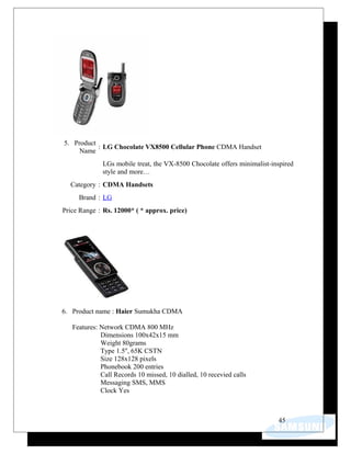 5. Product
Name
: LG Chocolate VX8500 Cellular Phone CDMA Handset
LGs mobile treat, the VX-8500 Chocolate offers minimalist-inspired
style and more…
Category : CDMA Handsets
Brand : LG
Price Range : Rs. 12000* ( * approx. price)
6. Product name : Haier Sumukha CDMA
Features: Network CDMA 800 MHz
Dimensions 100x42x15 mm
Weight 80grams
Type 1.5'', 65K CSTN
Size 128x128 pixels
Phonebook 200 entries
Call Records 10 missed, 10 dialled, 10 recevied calls
Messaging SMS, MMS
Clock Yes
45
 