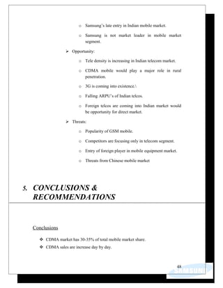 o Samsung’s late entry in Indian mobile market.
o Samsung is not market leader in mobile market
segment.
 Opportunity:
o Tele density is increasing in Indian telecom market.
o CDMA mobile would play a major role in rural
penetration.
o 3G is coming into existence.
o Falling ARPU’s of Indian telcos.
o Foreign telcos are coming into Indian market would
be opportunity for direct market.
 Threats:
o Popularity of GSM mobile.
o Competitors are focusing only in telecom segment.
o Entry of foreign player in mobile equipment market.
o Threats from Chinese mobile market
5. CONCLUSIONS &
RECOMMENDATIONS
Conclusions
 CDMA market has 30-35% of total mobile market share.
 CDMA sales are increase day by day.
48
 