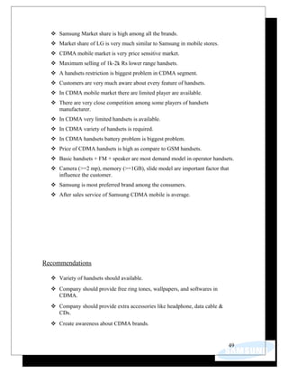  Samsung Market share is high among all the brands.
 Market share of LG is very much similar to Samsung in mobile stores.
 CDMA mobile market is very price sensitive market.
 Maximum selling of 1k-2k Rs lower range handsets.
 A handsets restriction is biggest problem in CDMA segment.
 Customers are very much aware about every feature of handsets.
 In CDMA mobile market there are limited player are available.
 There are very close competition among some players of handsets
manufacturer.
 In CDMA very limited handsets is available.
 In CDMA variety of handsets is required.
 In CDMA handsets battery problem is biggest problem.
 Price of CDMA handsets is high as compare to GSM handsets.
 Basic handsets + FM + speaker are most demand model in operator handsets.
 Camera (>=2 mp), memory (>=1GB), slide model are important factor that
influence the customer.
 Samsung is most preferred brand among the consumers.
 After sales service of Samsung CDMA mobile is average.
Recommendations
 Variety of handsets should available.
 Company should provide free ring tones, wallpapers, and softwares in
CDMA.
 Company should provide extra accessories like headphone, data cable &
CDs.
 Create awareness about CDMA brands.
49
 