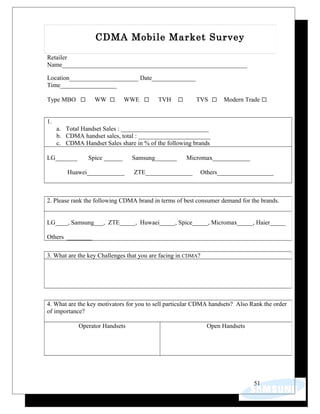 Retailer
Name___________________________________________________________
Location______________________ Date______________
Time__________________
Type MBO WW WWE TVH TVS Modern Trade
1.
a. Total Handset Sales : ____________________________
b. CDMA handset sales, total : _______________________
c. CDMA Handset Sales share in % of the following brands
LG_______ Spice ______ Samsung_______ Micromax____________
Huawei____________ ZTE_______________ Others__________________
51
CDMA Mobile Market Survey
2. Please rank the following CDMA brand in terms of best consumer demand for the brands.
LG____, Samsung___, ZTE_____, Huwaei_____, Spice_____, Micromax_____, Haier_____
Others ________
3. What are the key Challenges that you are facing in CDMA?
4. What are the key motivators for you to sell particular CDMA handsets? Also Rank the order
of importance?
Operator Handsets Open Handsets
 