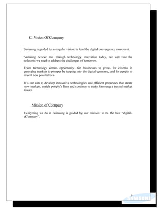 C. Vision Of Company
Samsung is guided by a singular vision: to lead the digital convergence movement.
Samsung believe that through technology innovation today, we will find the
solutions we need to address the challenges of tomorrow.
From technology comes opportunity—for businesses to grow, for citizens in
emerging markets to prosper by tapping into the digital economy, and for people to
invent new possibilities.
It’s our aim to develop innovative technologies and efficient processes that create
new markets, enrich people’s lives and continue to make Samsung a trusted market
leader.
Mission of Company
Everything we do at Samsung is guided by our mission: to be the best “digital-
εCompany”.
9
 