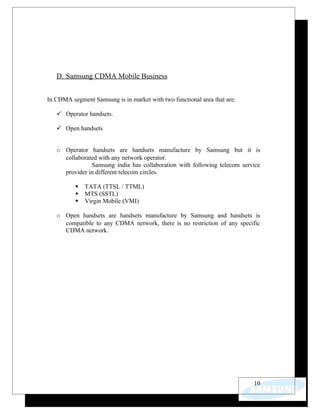 D. Samsung CDMA Mobile Business


In CDMA segment Samsung is in market with two functional area that are:

    Operator handsets.

    Open handsets


   o Operator handsets are handsets manufacture by Samsung but it is
     collaborated with any network operator.
               Samsung india has collaboration with following telecom service
     provider in different telecom circles.

             TATA (TTSL / TTML)
             MTS (SSTL)
             Virgin Mobile (VMI)

   o Open handsets are handsets manufacture by Samsung and handsets is
     compatible to any CDMA network, there is no restriction of any specific
     CDMA network.




                                                                          10
 