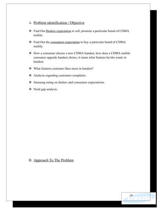 A. Problem identification / Objective

 Find Out Dealers expectation to sell, promote a particular brand of CDMA
  mobile.

 Find Out the consumers expectation to buy a particular brand of CDMA
  mobile.

 How a consumer choose a new CDMA handset, how does a CDMA mobile
  consumer upgrade handset choice, it mean what features he/she wants in
  handset.

 What features customer likes more in handset?

 Analysis regarding customers complains.

 Samsung rating on dealers and consumers expectations.

 Need gap analysis.




B. Approach To The Problem




                                                                             14
 