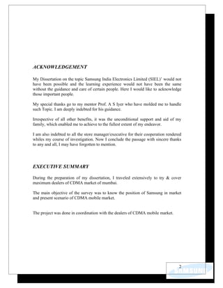ACKNOWLEDGEMENT

My Dissertation on the topic Samsung India Electronics Limited (SIEL)’ would not
have been possible and the learning experience would not have been the same
without the guidance and care of certain people. Here I would like to acknowledge
those important people.

My special thanks go to my mentor Prof. A S Iyer who have molded me to handle
such Topic. I am deeply indebted for his guidance.

Irrespective of all other benefits, it was the unconditional support and aid of my
family, which enabled me to achieve to the fullest extent of my endeavor.

I am also indebted to all the store manager/executive for their cooperation rendered
whiles my course of investigation. Now I conclude the passage with sincere thanks
to any and all, I may have forgotten to mention.




EXECUTIVE SUMMARY

During the preparation of my dissertation, I traveled extensively to try & cover
maximum dealers of CDMA market of mumbai.

The main objective of the survey was to know the position of Samsung in market
and present scenario of CDMA mobile market.


The project was done in coordination with the dealers of CDMA mobile market.




                                                                                  2
 