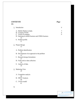 CONTENTS                                                Page
no.

 1. Introduction                                               6

      A. Mobile Market in India                                7
      B. Company Profile                                       8
      C. Vision of company                                     9
      D. Samsung in mobile business and CDMA business
            10
      E. Product profile
            11

 2. Project Design
            13

      A. Problem identification
             14
      B. Development of an approach to the problem
             15
      C. Research design formulation
             17
      D. Field work or data collection
             18
      E. Analysis of data.
             19

 3. Marketing View
          35

      A. Competitor analysis
            36
      B. SWOT Analysis
            40
      C. 5 Force model
            41

 4.


                                                               3
 