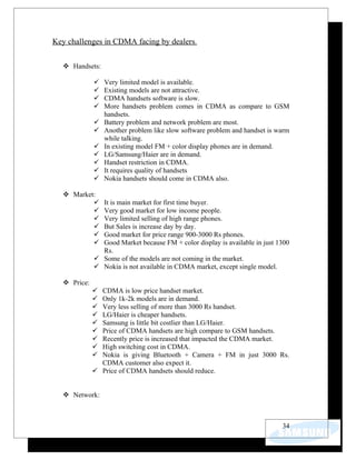 Key challenges in CDMA facing by dealers.

   Handsets:

                Very limited model is available.
                Existing models are not attractive.
                CDMA handsets software is slow.
                More handsets problem comes in CDMA as compare to GSM
                 handsets.
                Battery problem and network problem are most.
                Another problem like slow software problem and handset is warm
                 while talking.
                In existing model FM + color display phones are in demand.
                LG/Samsung/Haier are in demand.
                Handset restriction in CDMA.
                It requires quality of handsets
                Nokia handsets should come in CDMA also.

   Market:
              It is main market for first time buyer.
              Very good market for low income people.
              Very limited selling of high range phones.
              But Sales is increase day by day.
              Good market for price range 900-3000 Rs phones.
              Good Market because FM + color display is available in just 1300
               Rs.
              Some of the models are not coming in the market.
              Nokia is not available in CDMA market, except single model.

   Price:
              CDMA is low price handset market.
              Only 1k-2k models are in demand.
              Very less selling of more than 3000 Rs handset.
              LG/Haier is cheaper handsets.
              Samsung is little bit costlier than LG/Haier.
              Price of CDMA handsets are high compare to GSM handsets.
              Recently price is increased that impacted the CDMA market.
              High switching cost in CDMA.
              Nokia is giving Bluetooth + Camera + FM in just 3000 Rs.
               CDMA customer also expect it.
              Price of CDMA handsets should reduce.


   Network:



                                                                            34
 