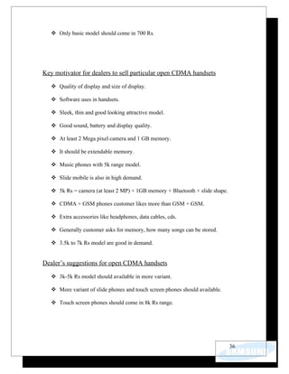  Only basic model should come in 700 Rs.




Key motivator for dealers to sell particular open CDMA handsets

    Quality of display and size of display.

    Software uses in handsets.

    Sleek, thin and good looking attractive model.

    Good sound, battery and display quality.

    At least 2 Mega pixel camera and 1 GB memory.

    It should be extendable memory.

    Music phones with 5k range model.

    Slide mobile is also in high demand.

    5k Rs = camera (at least 2 MP) + 1GB memory + Bluetooth + slide shape.

    CDMA + GSM phones customer likes more than GSM + GSM.

    Extra accessories like headphones, data cables, cds.

    Generally customer asks for memory, how many songs can be stored.

    3.5k to 7k Rs model are good in demand.


Dealer’s suggestions for open CDMA handsets

    3k-5k Rs model should available in more variant.

    More variant of slide phones and touch screen phones should available.

    Touch screen phones should come in 8k Rs range.




                                                                              36
 