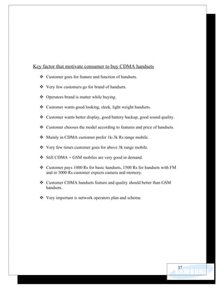 Key factor that motivate consumer to buy CDMA handsets

   Customer goes for feature and function of handsets.

   Very few customers go for brand of handsets.

   Operators brand is matter while buying.

   Customer wants good looking, sleek, light weight handsets.

   Customer wants better display, good battery backup, good sound quality.

   Customer chooses the model according to features and price of handsets.

   Mainly in CDMA customer prefer 1k-3k Rs range mobile.

   Very few times customer goes for above 3k range mobile.

   Still CDMA + GSM mobiles are very good in demand.

   Customer pays 1000 Rs for basic handsets, 1500 Rs for handsets with FM
    and in 3000 Rs customer expects camera and memory.

   Customer CDMA handsets feature and quality should better than GSM
    handsets.

   Very important is network operators plan and scheme.




                                                                              37
 