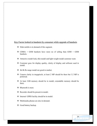 Key Factor looked in handsets by consumer while upgrade of handsets

    Slide mobile is in demand of this segment.

    CDMA + GSM handsets have more no of selling than GSM + GSM
     handsets.

    Attractive model look, thin model and light weight model customer want.

    Customer goes for display quality, clarity of display and software used in
     model.

    4k-8k Rs range model are good in market.

    Camera clarity in megapixels, at least 2 MP should be there but 3.2 MP is
     preferred.

    At least 1GB memory should be in model, extendable memory should be
     there.

    Bluetooth is must.

    Recorder should be present in model.

    Internet/ GPRS facility should be in model.

    Multimedia phones are also in demand.

    Good battery backup.




                                                                               39
 