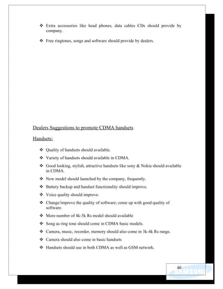  Extra accessories like head phones, data cables CDs should provide by
    company.

   Free ringtones, songs and software should provide by dealers.




Dealers Suggestions to promote CDMA handsets

Handsets:

   Quality of handsets should available.
   Variety of handsets should available in CDMA.
   Good looking, stylish, attractive handsets like sony & Nokia should available
    in CDMA.
   New model should launched by the company, frequently.
   Battery backup and handset functionality should improve.
   Voice quality should improve.
   Change/improve the quality of software; come up with good quality of
    software.
   More number of 4k-5k Rs model should available
   Song as ring tone should come in CDMA basic models.
   Camera, music, recorder, memory should also come in 3k-4k Rs range.
   Camera should also come in basic handsets
   Handsets should use in both CDMA as well as GSM network.



                                                                              40
 