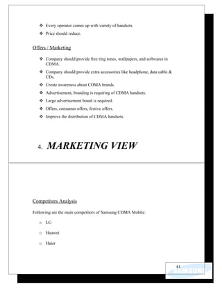  Every operator comes up with variety of handsets.
    Price should reduce.


Offers / Marketing

    Company should provide free ring tones, wallpapers, and softwares in
     CDMA.
    Company should provide extra accessories like headphone, data cable &
     CDs.
    Create awareness about CDMA brands.
    Advertisement, branding is requiring of CDMA handsets.
    Large advertisement board is required.
    Offers, consumer offers, festive offers.
    Improve the distribution of CDMA handsets.




  4.   MARKETING VIEW




Competitors Analysis

Following are the main competitors of Samsung CDMA Mobile:

   o LG

   o Huawei

   o Haier




                                                                             41
 
