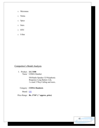 o Micromax

  o Nokia

  o Spice

  o Intex

  o HTC

  o I-Star




Competitor’s Model Analysis

   1. Product LG 3100
             :
        Name CDMA Handset
                FM Radio Speaker 32 Polyphonic
                Ringtones Long Battery Life,
                1 e-mail 3 Way Calling and more..


     Category : CDMA Handsets
        Brand : LG
   Price Range : Rs. 1710* ( * approx. price)




                                                    42
 