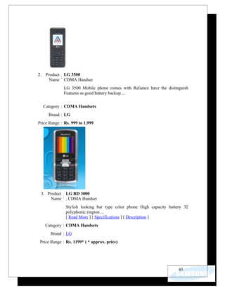 2.    Product LG 3500
             :
        Name CDMA Handset
              LG 3500 Mobile phone comes with Reliance have the distinguish
              Features as good battery backup ...


     Category : CDMA Handsets
       Brand : LG
Price Range : Rs. 999 to 1,999




 3. Product LG RD 3000
           :
      Name , CDMA Handset
               Stylish looking bar type color phone High capacity battery 32
               polyphonic rington ...
               [ Read More ] [ Specifications ] [ Description ]
     Category : CDMA Handsets
        Brand : LG
 Price Range : Rs. 1199* ( * approx. price)




                                                                       43
 