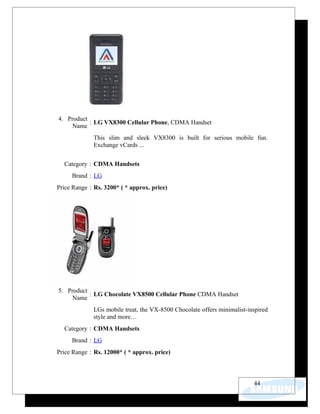 4. Product
           : LG VX8300 Cellular Phone, CDMA Handset
     Name
             This slim and sleek VX8300 is built for serious mobile fun.
             Exchange vCards ...


  Category : CDMA Handsets
     Brand : LG
Price Range : Rs. 3200* ( * approx. price)




5. Product
           : LG Chocolate VX8500 Cellular Phone CDMA Handset
     Name
             LGs mobile treat, the VX-8500 Chocolate offers minimalist-inspired
             style and more…
  Category : CDMA Handsets
     Brand : LG
Price Range : Rs. 12000* ( * approx. price)



                                                                         44
 