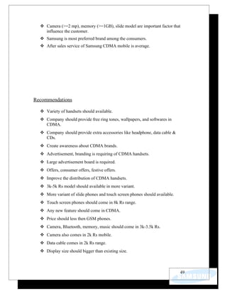  Camera (>=2 mp), memory (>=1GB), slide model are important factor that
    influence the customer.
   Samsung is most preferred brand among the consumers.
   After sales service of Samsung CDMA mobile is average.




Recommendations

   Variety of handsets should available.
   Company should provide free ring tones, wallpapers, and softwares in
    CDMA.
   Company should provide extra accessories like headphone, data cable &
    CDs.
   Create awareness about CDMA brands.
   Advertisement, branding is requiring of CDMA handsets.
   Large advertisement board is required.
   Offers, consumer offers, festive offers.
   Improve the distribution of CDMA handsets.
   3k-5k Rs model should available in more variant.
   More variant of slide phones and touch screen phones should available.
   Touch screen phones should come in 8k Rs range.
   Any new feature should come in CDMA.
   Price should less then GSM phones.
   Camera, Bluetooth, memory, music should come in 3k-3.5k Rs.
   Camera also comes in 2k Rs mobile.
   Data cable comes in 2k Rs range.
   Display size should bigger than existing size.



                                                                             49
 