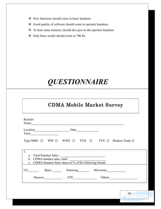  New functions should come in basic handsets.
      Good quality of software should come in operator handsets.
      At least some memory should also give to the operator handsets
      Only basic model should come in 700 Rs.




                   QUESTIONNAIRE


                   CDMA Mobile Market Survey

Retailer
Name___________________________________________________________

Location______________________ Date______________
Time__________________

Type MBO           WW          WWE         TVH           TVS        Modern Trade


1.
     a. Total Handset Sales : ____________________________
     b. CDMA handset sales, total : _______________________
     c. CDMA Handset Sales share in % of the following brands

LG_______       Spice ______     Samsung_______       Micromax____________

         Huawei____________       ZTE_______________       Others__________________




                                                                              50
 