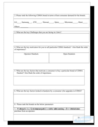2. Please rank the following CDMA brand in terms of best consumer demand for the brands.


LG____, Samsung___, ZTE_____, Huwaei_____, Spice_____, Micromax_____, Haier_____

Others ________

3. What are the key Challenges that you are facing in CDMA?




4. What are the key motivators for you to sell particular CDMA handsets? Also Rank the order
of importance?

            Operator Handsets                                  Open Handsets




5. What are the key factors that motivate a consumer to buy a particular brand of CDMA
   Handset? Also Rank the order of importance.




6. What are the key factors looked in handsets by a consumer who upgrades in CDMA?




8. Please rank the brands on the below parameters

7. What are the key factor that consumer consider whileservice a first time handset
       Brand            Consumer pull       After sales making           Distribution
purchase from an operator.


                                                                                 51
 