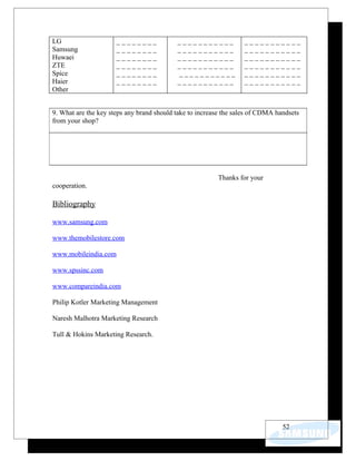 LG                    ________             ___________            ___________
Samsung               ________             ___________            ___________
Huwaei                ________             ___________            ___________
ZTE                   ________             ___________            ___________
Spice                 ________             ___________            ___________
Haier                 ________             ___________            ___________
Other


9. What are the key steps any brand should take to increase the sales of CDMA handsets
from your shop?




                                                         Thanks for your
cooperation.

Bibliography

www.samsung.com

www.themobilestore.com

www.mobileindia.com

www.spssinc.com

www.compareindia.com

Philip Kotler Marketing Management

Naresh Malhotra Marketing Research

Tull & Hokins Marketing Research.




                                                                                52
 
