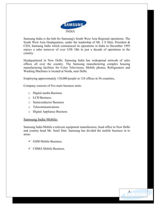 INDIA

Samsung India is the hub for Samsung's South West Asia Regional operations. The
South West Asia Headquarters, under the leadership of Mr. J S Shin, President &
CEO, Samsung India which commenced its operations in India in December 1995
enjoys a sales turnover of over US$ 1Bn in just a decade of operations in the
country.

Headquartered in New Delhi, Samsung India has widespread network of sales
offices all over the country. The Samsung manufacturing complex housing
manufacturing facilities for Color Televisions, Mobile phones, Refrigerators and
Washing Machines is located at Noida, near Delhi.

Employing approximately 138,000 people in 124 offices in 56 countries,

Company consists of five main business units:

   o   Digital media Business
   o   LCD Business
   o   Semiconductor Business
   o   Telecommunications
   o   Digital Appliance Business

Samsung India Mobile:

Samsung India Mobile a telecom equipment manufacturer, head office in New Delhi
and country head Mr. Sunil Dutt. Samsung has divided the mobile business in to
areas:

    GSM Mobile Business.

    CDMA Mobile Business.




                                                                              8
 