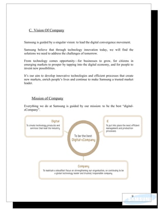 C. Vision Of Company


Samsung is guided by a singular vision: to lead the digital convergence movement.

Samsung believe that through technology innovation today, we will find the
solutions we need to address the challenges of tomorrow.

From technology comes opportunity—for businesses to grow, for citizens in
emerging markets to prosper by tapping into the digital economy, and for people to
invent new possibilities.

It’s our aim to develop innovative technologies and efficient processes that create
new markets, enrich people’s lives and continue to make Samsung a trusted market
leader.



     Mission of Company

Everything we do at Samsung is guided by our mission: to be the best “digital-
εCompany”.




                                                                                    9
 