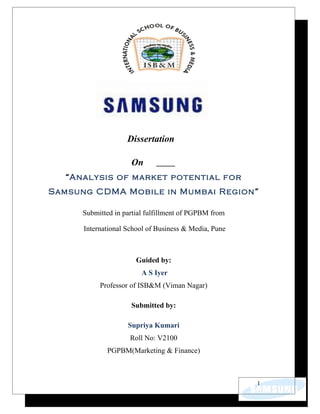 Dissertation

                     On
   “Analysis of market potential for
Samsung CDMA Mobile in Mumbai Region”

      Submitted in partial fulfillment of PGPBM from

      International School of Business & Media, Pune



                       Guided by:
                         A S Iyer
           Professor of ISB&M (Viman Nagar)

                     Submitted by:

                    Supriya Kumari
                     Roll No: V2100
             PGPBM(Marketing & Finance)



                                                       1
 