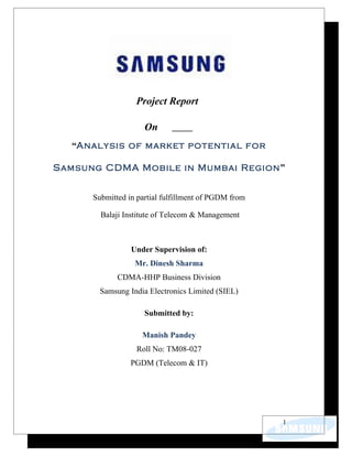Project Report

                     On
  “Analysis of market potential for

Samsung CDMA Mobile in Mumbai Region”


      Submitted in partial fulfillment of PGDM from

        Balaji Institute of Telecom & Management



                 Under Supervision of:
                  Mr. Dinesh Sharma
             CDMA-HHP Business Division
        Samsung India Electronics Limited (SIEL)

                     Submitted by:

                    Manish Pandey
                  Roll No: TM08-027
                 PGDM (Telecom & IT)




                                                      1
 