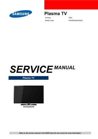 Plasma TV
Chassis F82A
Model Code PS43D450A2WXZG
SERVICEMANUAL
Plasma TV
PS43D450A2W
Refer to the service manual in the GSPN (see the rear cover) for more information.
 