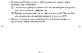 ◀ ▶
●● Блокировка/Разблокировка: заблокированные каналы нельзя
выбирать и просматривать.
NN Эта функция доступна, только если для параметра Блокировка
канала установлено значение Вкл.
NN Появится окно ввода PIN-кода. Введите 4-значный PIN-код. PIN-
код можно изменить, выбрав параметр Изменение PIN.
●● Изменить название канала (только для аналоговых каналов):
присвоение каналу нового названия.
Русский
 