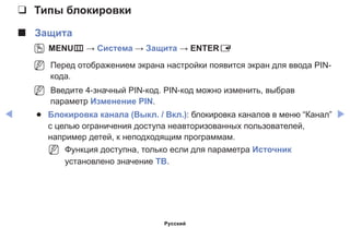◀ ▶
❑❑ Типы блокировки
■■ Защита
OO MENUm → Система → Защита → ENTERE
NN Перед отображением экрана настройки появится экран для ввода PIN-
кода.
NN Введите 4-значный PIN-код. PIN-код можно изменить, выбрав
параметр Изменение PIN.
●● Блокировка канала (Выкл. / Вкл.): блокировка каналов в меню “Канал”
с целью ограничения доступа неавторизованных пользователей,
например детей, к неподходящим программам.
NN Функция доступна, только если для параметра Источник
установлено значение ТВ.
Русский
 