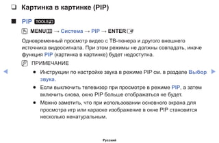 ◀ ▶
❑❑ Картинка в картинке (PIP)
■■ PIP t
OO MENUm → Система → PIP → ENTERE
Одновременный просмотр видео с ТВ-тюнера и другого внешнего
источника видеосигнала. При этом режимы не должны совпадать, иначе
функция PIP (картинка в картинке) будет недоступна.
NN ПРИМЕЧАНИЕ
●● Инструкции по настройке звука в режиме PIP см. в разделе Выбор
звука.
●● Если выключить телевизор при просмотре в режиме PIP, а затем
включить снова, окно PIP больше отображаться не будет.
●● Можно заметить, что при использовании основного экрана для
просмотра игр или караоке изображение в окне PIP становится
несколько ненатуральным.
Русский
 